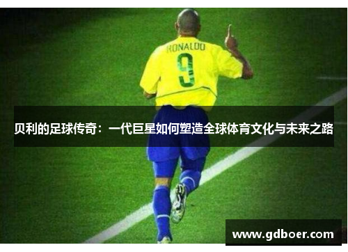 贝利的足球传奇:一代巨星如何塑造全球体育文化与未来之路 贝利的足球传奇:一代巨星如何塑造全球体育文化与未来之路