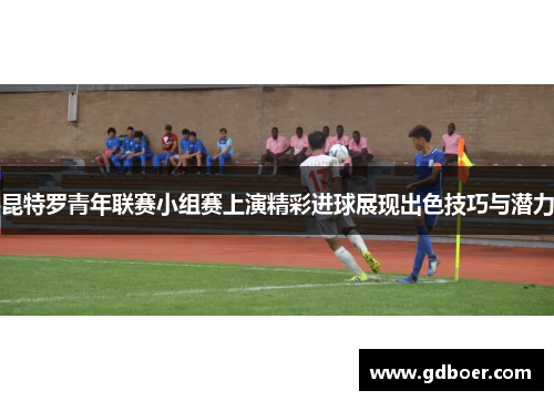 昆特罗青年联赛小组赛上演精彩进球展现出色技巧与潜力