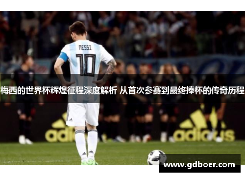 梅西的世界杯辉煌征程深度解析 从首次参赛到最终捧杯的传奇历程
